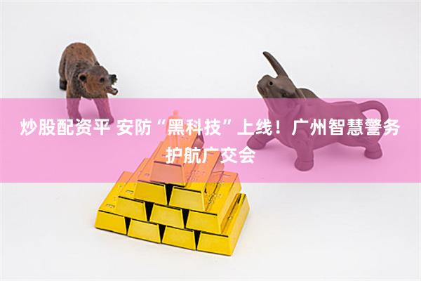炒股配资平 安防“黑科技”上线！广州智慧警务护航广交会