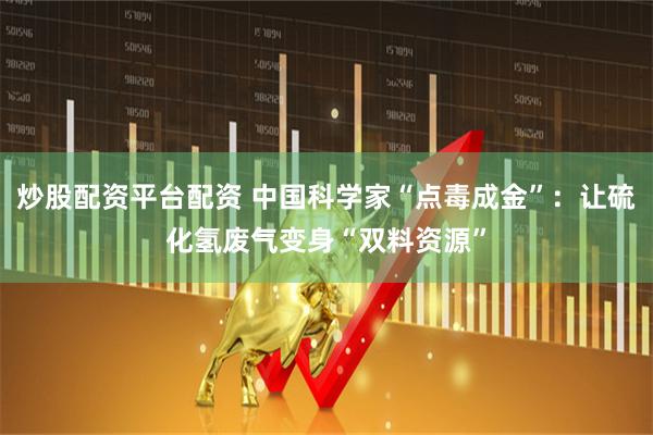 炒股配资平台配资 中国科学家“点毒成金”：让硫化氢废气变身“双料资源”