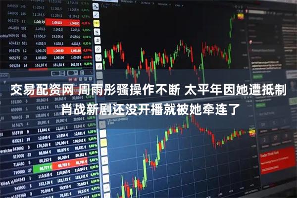 交易配资网 周雨彤骚操作不断 太平年因她遭抵制 肖战新剧还没开播就被她牵连了