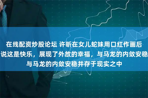 在线配资炒股论坛 许昕在女儿蛇妹用口红作画后满脸涂乱仍笑着说这是快乐，展现了外放的幸福，与马龙的内敛安稳并存于现实之中