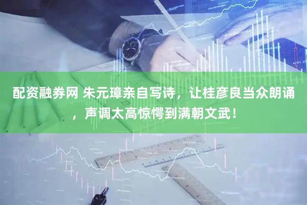配资融券网 朱元璋亲自写诗，让桂彦良当众朗诵，声调太高惊愕到满朝文武！