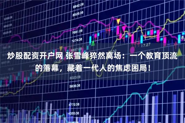 炒股配资开户网 张雪峰猝然离场：一个教育顶流的落幕，藏着一代人的焦虑困局！