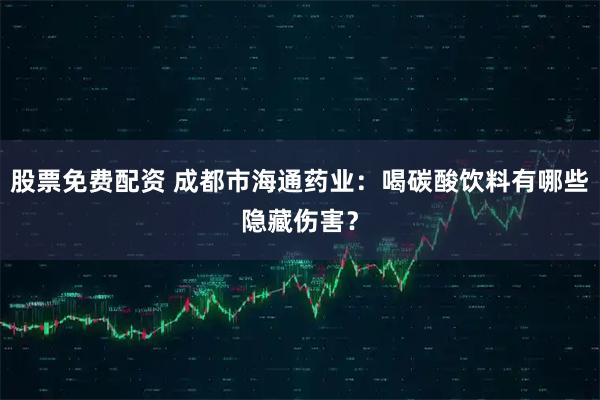 股票免费配资 成都市海通药业：喝碳酸饮料有哪些隐藏伤害？