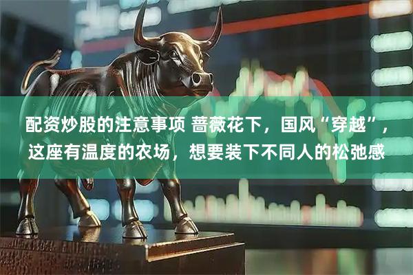 配资炒股的注意事项 蔷薇花下，国风“穿越”，这座有温度的农场，想要装下不同人的松弛感